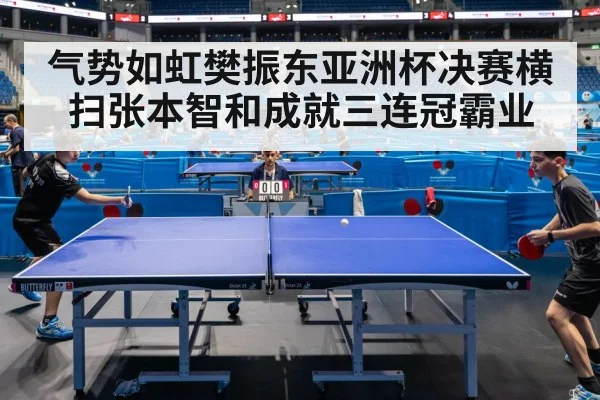 气势如虹樊振东亚洲杯决赛横扫张本智和成就三连冠霸业